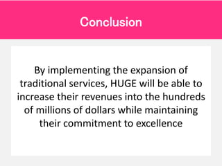 By implementing the expansion of
traditional services, HUGE will be able to
increase their revenues into the hundreds
of m...