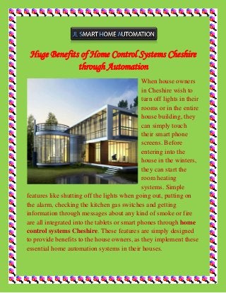 Huge Benefits of Home Control Systems Cheshire through Automation 
When house owners in Cheshire wish to turn off lights in their rooms or in the entire house building, they can simply touch their smart phone screens. Before entering into the house in the winters, they can start the room heating systems. Simple features like shutting off the lights when going out, putting on the alarm, checking the kitchen gas switches and getting information through messages about any kind of smoke or fire are all integrated into the tablets or smart phones through home control systems Cheshire. These features are simply designed to provide benefits to the house owners, as they implement these essential home automation systems in their houses.  
