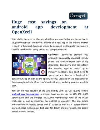 Huge cost savings on
android   app  development                                               at
OpenXcell
Your ability to save on the app development cost helps you to survive in
tough competition. The success chance of a new app in the android market
is one in a thousand. Your app should be designed well to gratify customers’
specific needs whilst being priced at a competitive rate.

                                    OpenXcell Technolabs provides you
                                    unparallel app quality at pocket friendly
                                    prices. We have an expert team of app
                                    designers, developers and consultants
                                    that develop apps to match up to
                                    industry standards. You don’t need to
                                    spend extra to hire a professional to
polish your app or even do the app marketing. Drawing on the experience of
developing hundreds of successful android apps, we bring you our absolute
best.

You can be rest assured of the app quality with us. Our quality centric
android app development processes have earned us the ISO 9001:2008
certification and the coveted NASSCOM membership. One of the major
challenges of app development for android is scalability. The app should
work well on an android device with 3” screen as well as a 4” screen device.
Our engineers meticulously test apps for design and user experience across
varied android devices.
 