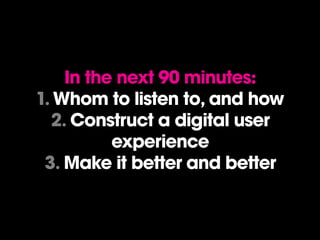 In the next 90 minutes:
1. Whom to listen to, and how
  2. Construct a digital user
          experience
 3. Make it better and better
 