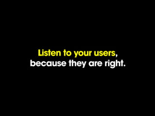Listen to your users,
because they are right.
 