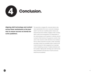 15
The opportunity to engage with consumers directly is rela-
tively unprecedented. Not only do consumers increasingly
expect it, but there are compelling systemic reasons why
brands should produce relevant, engaging content, including
shifts in search and social algorithms, the fragmentation of
the media landscape, and the explosion in potential customer
-
ured to meet consumer content demands, but by investing in
the four critical components of process, content, technology,
and people, brands can successfully evolve to meet the new
consumer demand for direct engagement and meaningful
content. Establishing a process of multiple workstreams sets
the foundation. Aligning staff, technology, and content across
these workstreams is the best way to ensure success as
brands become publishers.
Aligning staff, technology and content
across these workstreams is the best
way to ensure success as brands be-
come publishers.
Conclusion.
4
4
 
