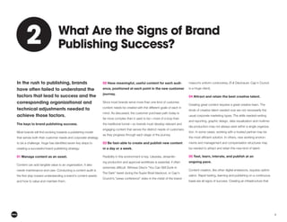 6
In the rush to publishing, brands
have often failed to understand the
factors that lead to success and the
corresponding organizational and
technical adjustments needed to
achieve those factors.
The keys to brand publishing success.
that serves both their customer needs and corporate strategy
creating a successful brand publishing strategy:
01 Manage content as an asset.
Content can add tangible value to an organization. It also
needs maintenance and care. Conducting a content audit is
and how to value and maintain them.
02 Have meaningful, useful content for each audi-
ence, positioned at each point in the new customer
journey.
Since most brands serve more than one kind of customer,
content needs be created with the different goals of each in
mind. As discussed, the customer purchase path today is
far more complex than it used to be—more of a loop than
the traditional funnel—so brands must develop relevant and
engaging content that serves the distinct needs of customers
as they progress through each stage of the journey.
03 Be fast–able to create and publish new content
in a day or a week.
Flexibility in this environment is key. Likewise, streamlin-
Crunch’s “press conference” video in the midst of the brand
is a Huge client).
04 Attract and retain the best creative talent.
Creating great content requires a great creative team. The
kinds of creative talent needed now are not necessarily the
usual corporate marketing types. The skills needed–writing
and reporting, graphic design, data visualization and multime-
dia production–may not always exist within a single organiza-
tion. In some cases, working with a trusted partner may be
-
ments and management and compensation structures may
be needed to attract and retain this new kind of talent.
05 Test, learn, interate, and publish at an
ongoing pace.
Content creation, like other digital endeavors, requires optimi-
zation. Rapid testing, learning and publishing on a continuous
basis are all signs of success. Creating an infrastructure that
What Are the Signs of Brand
Publishing Success?
2
2
 
