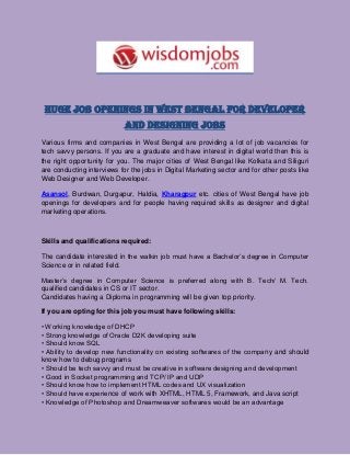 Huge Job Openings In West Bengal For Developer
And Designing Jobs
Various firms and companies in West Bengal are providing a lot of job vacancies for
tech savvy persons. If you are a graduate and have interest in digital world then this is
the right opportunity for you. The major cities of West Bengal like Kolkata and Siliguri
are conducting interviews for the jobs in Digital Marketing sector and for other posts like
Web Designer and Web Developer.
Asansol, Burdwan, Durgapur, Haldia, Kharagpur etc. cities of West Bengal have job
openings for developers and for people having required skills as designer and digital
marketing operations.
Skills and qualifications required:
The candidate interested in the walkin job must have a Bachelor’s degree in Computer
Science or in related field.
Master’s degree in Computer Science is preferred along with B. Tech/ M. Tech.
qualified candidates in CS or IT sector.
Candidates having a Diploma in programming will be given top priority.
If you are opting for this job you must have following skills:
• Working knowledge of DHCP
• Strong knowledge of Oracle D2K developing suite
• Should know SQL
• Ability to develop new functionality on existing softwares of the company and should
know how to debug programs
• Should be tech savvy and must be creative in software designing and development
• Good in Socket programming and TCP/ IP and UDP
• Should know how to implement HTML codes and UX visualization
• Should have experience of work with XHTML, HTML 5, Framework, and Java script
• Knowledge of Photoshop and Dreamweaver softwares would be an advantage
 