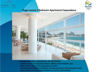 Huge Luxury 5 Bedroom Apartment Copacabana
Avenida Atlantica, Copacabana, Rio de Janeiro.
- Located in front of Copacabana Beach. 630m2 accommodation area.
- Close to Sport Venue: Fort Copacabana; 0,6 KM.
- Can easily accommodate 10 people, stunning apartment with panoramic views.
- Great facilities to relax, to host events or to use as work location.
 
