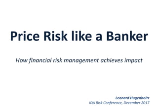 Price Risk like a Banker
How financial risk management achieves impact
Leonard Hugenholtz
IDA Risk Conference, December 2017
 