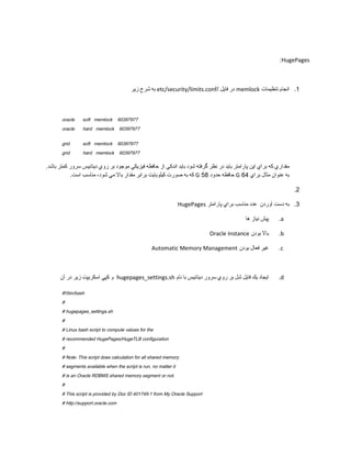 :HugePages

‫ به شرح زير‬etc/security/limits.conf/ ‫ در فايل‬memlock ‫1. انجام تنظيمات‬

oracle

soft memlock

oracle

hard memlock

grid

soft memlock

grid

hard memlock

60397977
60397977
60397977
60397977

.‫مقداري كه براي اين پارامتر بايد در نظر گرفته شود بايد اندكي از حافظه فيزيكي موجود بر روي ديتابيس سرور كمتر باشد‬
.‫ كه به صورت كيلوبايت برابر مقدار بال مي شود، مناسب است‬G 58 ‫ حافظه حدود‬G 64 ‫به عنوان مثال براي‬
.2
HugePages ‫3. به دست آوردن عدد مناسب براي پارامتر‬
‫پيش نياز ها‬

.a

Oracle Instance ‫بال بودن‬

.b

Automatic Memory Management ‫غير فعال بودن‬

.c

‫ و كپي اسكريپت زير در آن‬hugepages_settings.sh ‫ايجاد يك فايل شل بر روي سرور ديتابيس با نام‬

.d

#!/bin/bash
#
# hugepages_settings.sh
#
# Linux bash script to compute values for the
# recommended HugePages/HugeTLB configuration
#
# Note: This script does calculation for all shared memory
# segments available when the script is run, no matter it
# is an Oracle RDBMS shared memory segment or not.
#
# This script is provided by Doc ID 401749.1 from My Oracle Support
# http://support.oracle.com

 