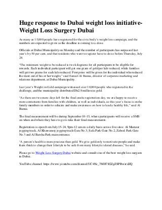 Huge response to Dubai weight loss initiative-
Weight Loss Surgery Dubai
As many as 15,000 people have registered for the civic body’s weight loss campaign, and the
numbers are expected to grow as the deadline is coming to a close.
Officials at Dubai Municipality on Monday said the number of participants has surpassed last
year’s by 50 per cent, and that residents who want to register have to do so before Thursday, July
24.
“The minimum weight to be reduced is two kilograms for all participants to be eligible for
rewards. Each individual participant will get one gram of gold per kilo reduced, while families
will get two grams for each kilo reduced. First prize will be given for the individual who reduced
the most out of his or her weight,” said Esmail Al Banna, director of corporate marketing and
relations department, at Dubai Municipality.
Last year’s Weight in Gold campaign witnessed over 10,000 people who registered in the
challenge, and the municipality distributed Dh2.8 million in gold.
“As there are two more days left for the final onsite registration day, we are happy to receive
more contestants from families with children, as well as individuals, as this year’s focus is on the
family members in order to educate and make awareness on how to lead a healthy life,” said Al
Banna.
The final measurement will be during September 10-15, where participants will receive a SMS
on when and where they have to go to take their final measurements.
Registration is open from July 15-24, 9pm-12 am on a daily basis across five sites: Al Mamzar
jogging track, Al Khawaneej jogging track Gate No.3, Safa Park Gate No.2, Zabeel Park Gate
No.3 and Al Barsha Park main entrance.
“A person’s health is more precious than gold. We give gold only to motivate people and make
them think to change their lifestyle to be safe from many lifestyle related diseases,” he said.
Please go to Weight Loss Surgery Dubai website and consult one of the best weight loss surgeon
in Dubai.
YouTube channel: https://www.youtube.com/channel/UC4Nc_7MH7IGZgZSPRwzrdZQ
 