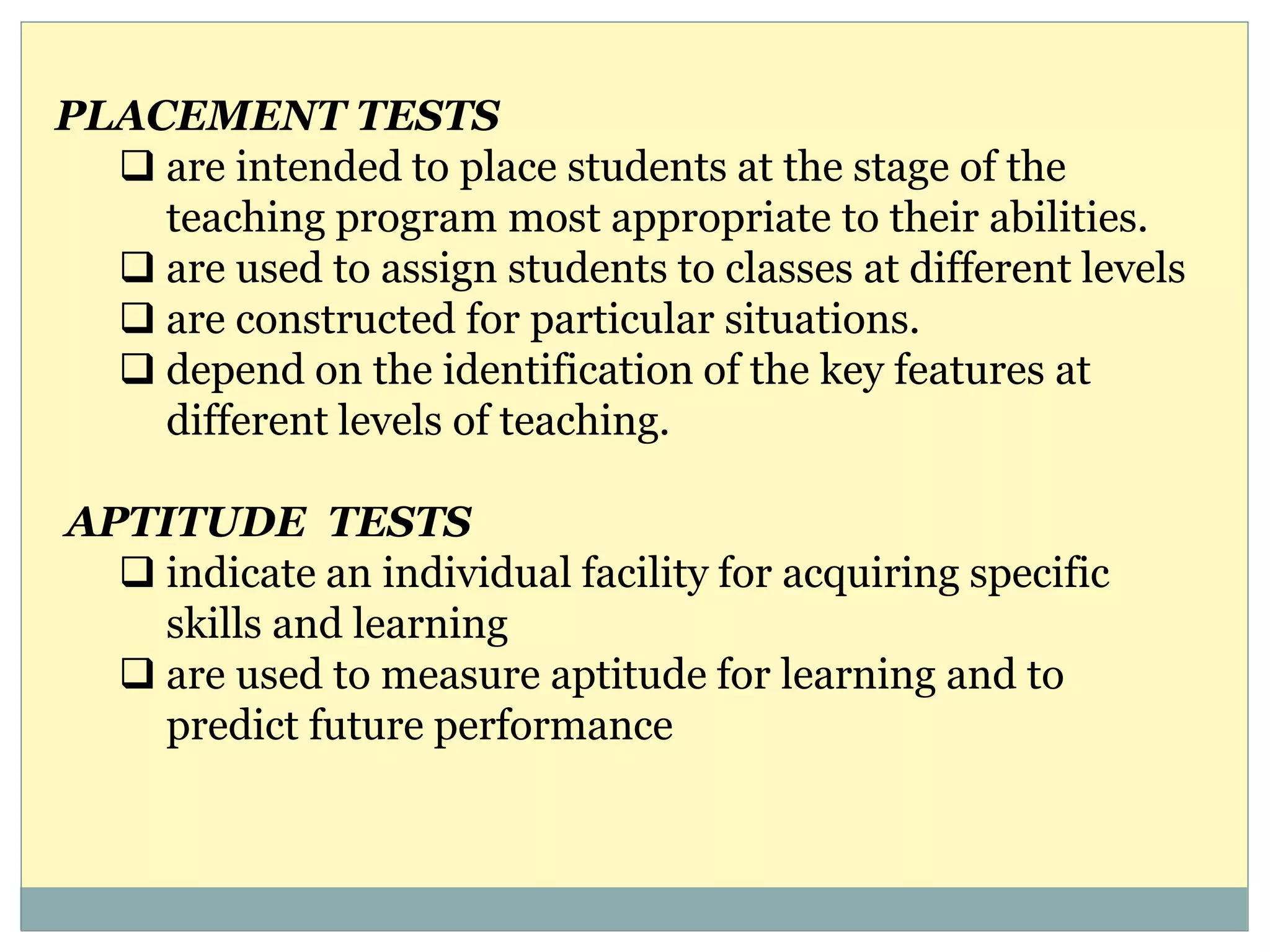 PLACEMENT TESTS
 are intended to place students at the stage of the
teaching program most appropriate to their abilities.
 are used to assign students to classes at different levels
 are constructed for particular situations.
 depend on the identification of the key features at
different levels of teaching.
APTITUDE TESTS
 indicate an individual facility for acquiring specific
skills and learning
 are used to measure aptitude for learning and to
predict future performance
 