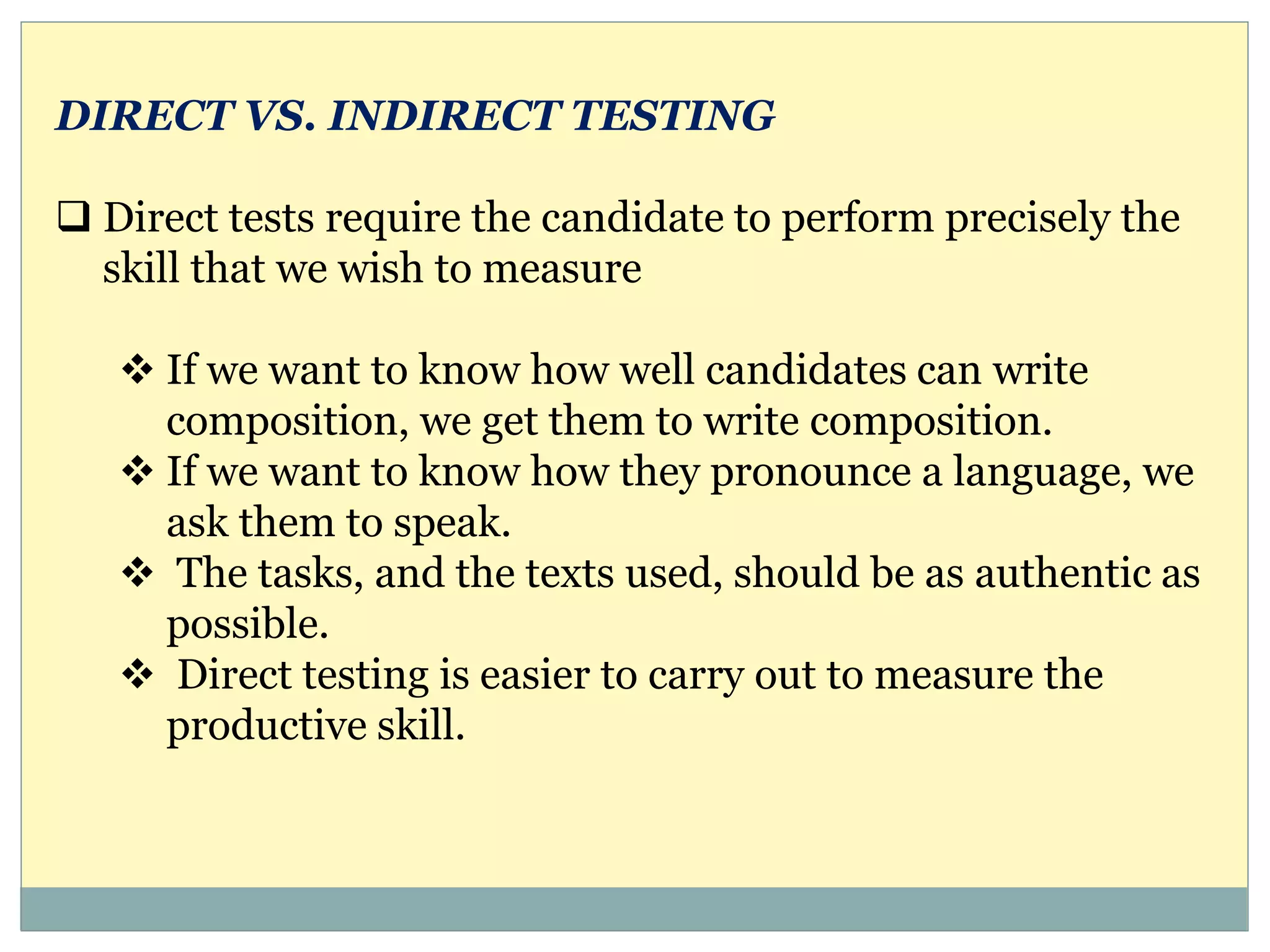 DIRECT VS. INDIRECT TESTING
 Direct tests require the candidate to perform precisely the
skill that we wish to measure
 If we want to know how well candidates can write
composition, we get them to write composition.
 If we want to know how they pronounce a language, we
ask them to speak.
 The tasks, and the texts used, should be as authentic as
possible.
 Direct testing is easier to carry out to measure the
productive skill.
 