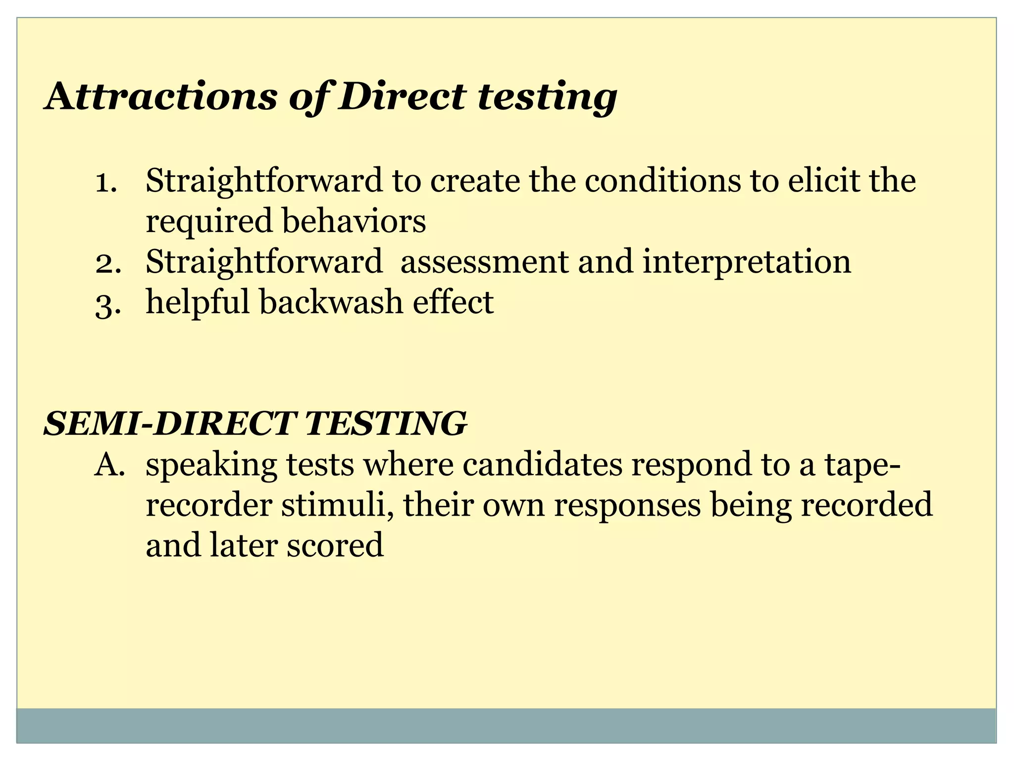 Attractions of Direct testing
1. Straightforward to create the conditions to elicit the
required behaviors
2. Straightforward assessment and interpretation
3. helpful backwash effect
SEMI-DIRECT TESTING
A. speaking tests where candidates respond to a tape-
recorder stimuli, their own responses being recorded
and later scored
 