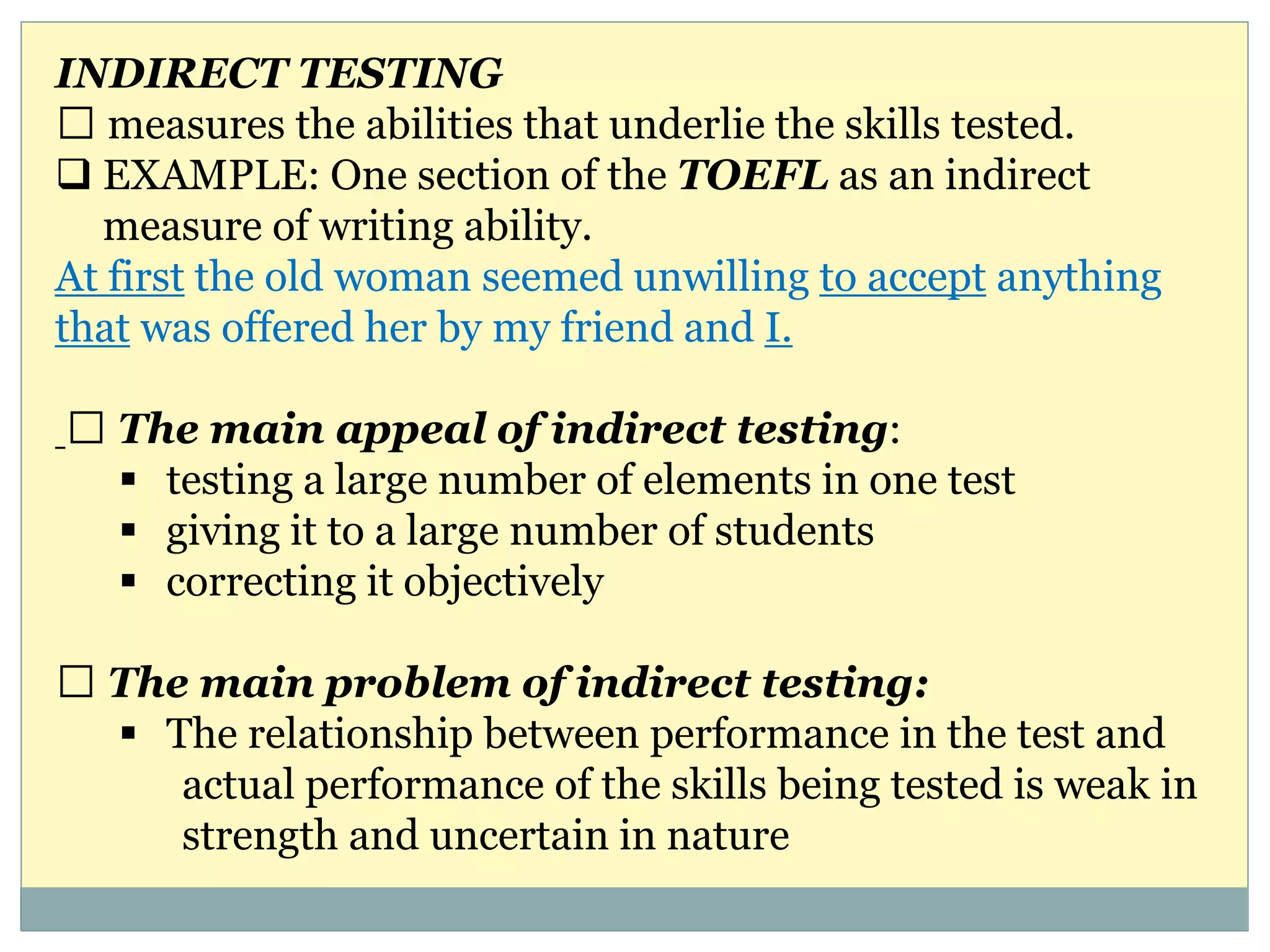 INDIRECT TESTING
measures the abilities that underlie the skills tested.
 EXAMPLE: One section of the TOEFL as an indirect
measure of writing ability.
At first the old woman seemed unwilling to accept anything
that was offered her by my friend and I.
The main appeal of indirect testing:
 testing a large number of elements in one test
 giving it to a large number of students
 correcting it objectively
The main problem of indirect testing:
 The relationship between performance in the test and
actual performance of the skills being tested is weak in
strength and uncertain in nature
 