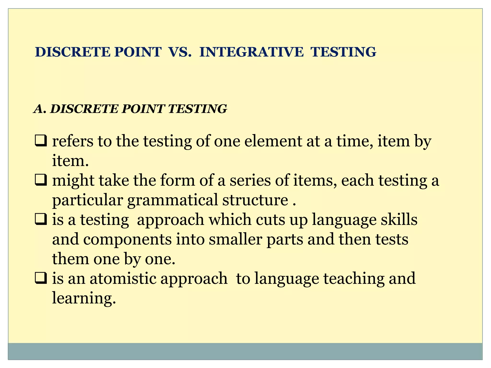 A. DISCRETE POINT TESTING
 refers to the testing of one element at a time, item by
item.
 might take the form of a series of items, each testing a
particular grammatical structure .
 is a testing approach which cuts up language skills
and components into smaller parts and then tests
them one by one.
 is an atomistic approach to language teaching and
learning.
DISCRETE POINT VS. INTEGRATIVE TESTING
 