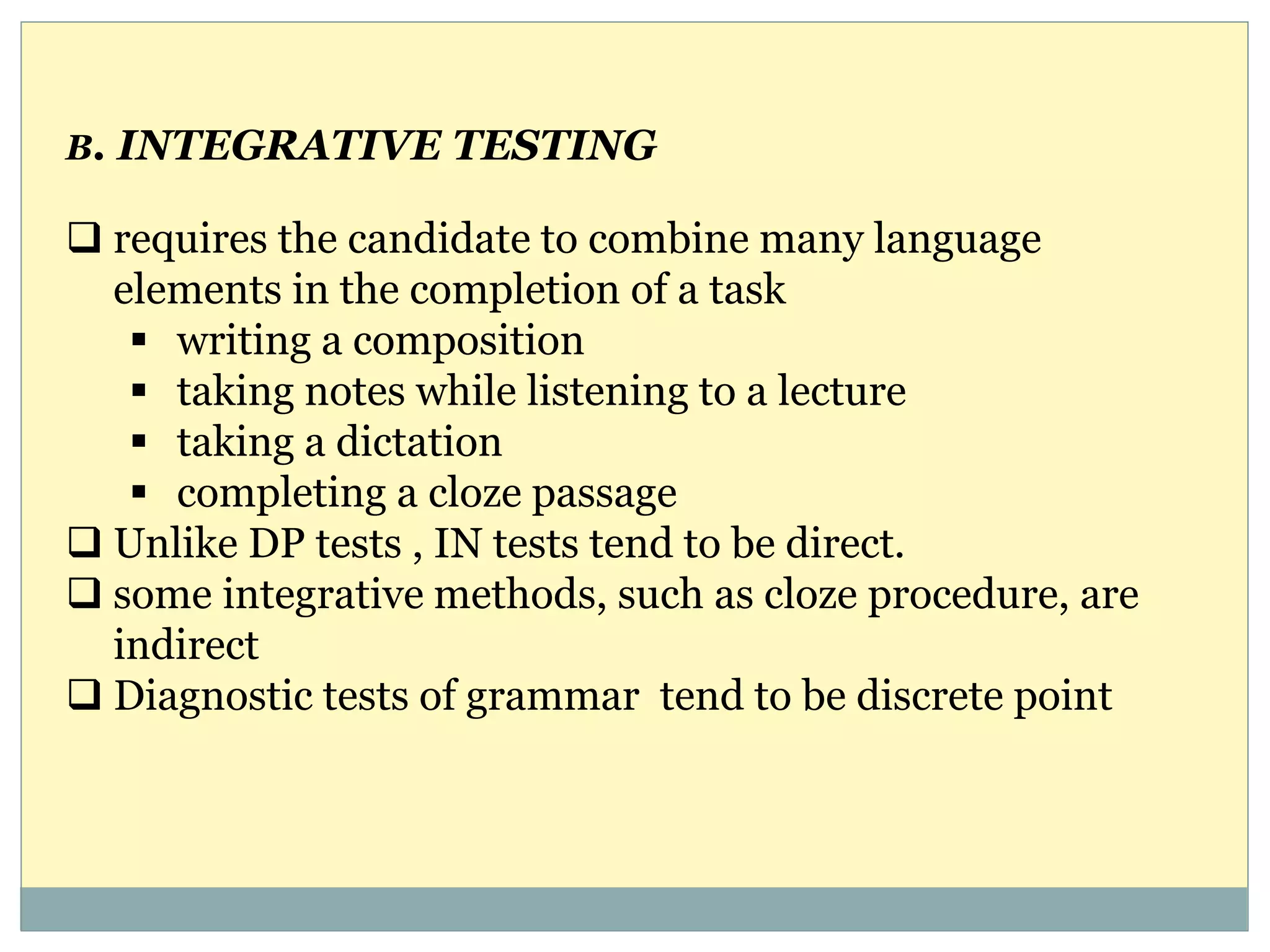 B. INTEGRATIVE TESTING
 requires the candidate to combine many language
elements in the completion of a task
 writing a composition
 taking notes while listening to a lecture
 taking a dictation
 completing a cloze passage
 Unlike DP tests , IN tests tend to be direct.
 some integrative methods, such as cloze procedure, are
indirect
 Diagnostic tests of grammar tend to be discrete point
 