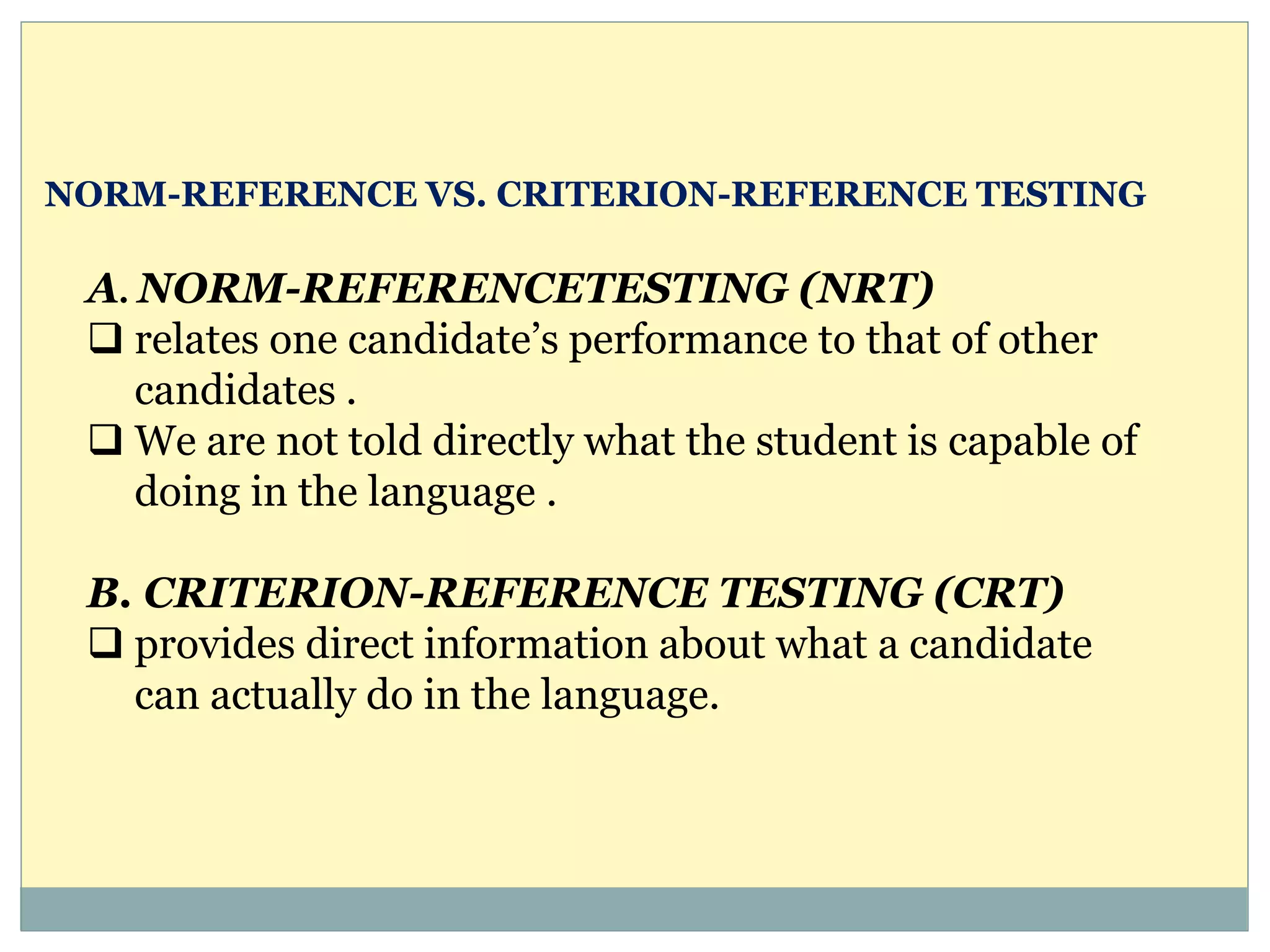 A. NORM-REFERENCETESTING (NRT)
 relates one candidate’s performance to that of other
candidates .
 We are not told directly what the student is capable of
doing in the language .
B. CRITERION-REFERENCE TESTING (CRT)
 provides direct information about what a candidate
can actually do in the language.
NORM-REFERENCE VS. CRITERION-REFERENCE TESTING
 