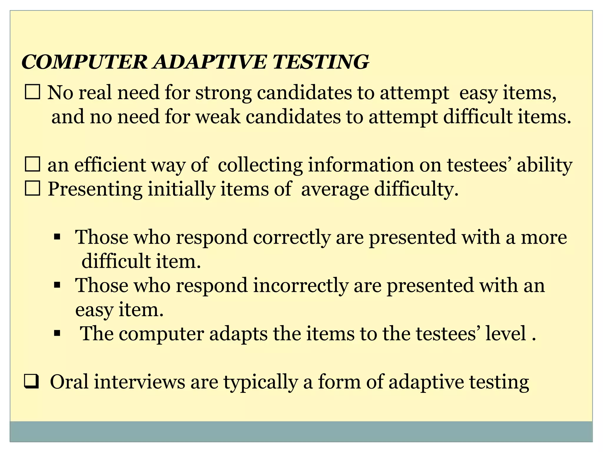 No real need for strong candidates to attempt easy items,
and no need for weak candidates to attempt difficult items.
an efficient way of collecting information on testees’ ability
Presenting initially items of average difficulty.
 Those who respond correctly are presented with a more
difficult item.
 Those who respond incorrectly are presented with an
easy item.
 The computer adapts the items to the testees’ level .
 Oral interviews are typically a form of adaptive testing
COMPUTER ADAPTIVE TESTING
 