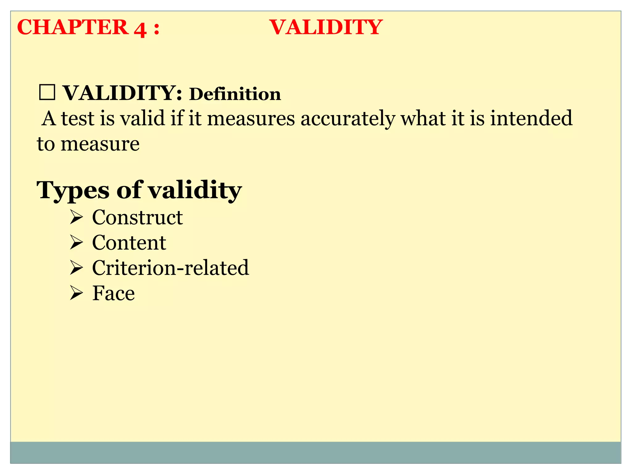 VALIDITY: Definition
A test is valid if it measures accurately what it is intended
to measure
Types of validity
 Construct
 Content
 Criterion-related
 Face
CHAPTER 4 : VALIDITY
 