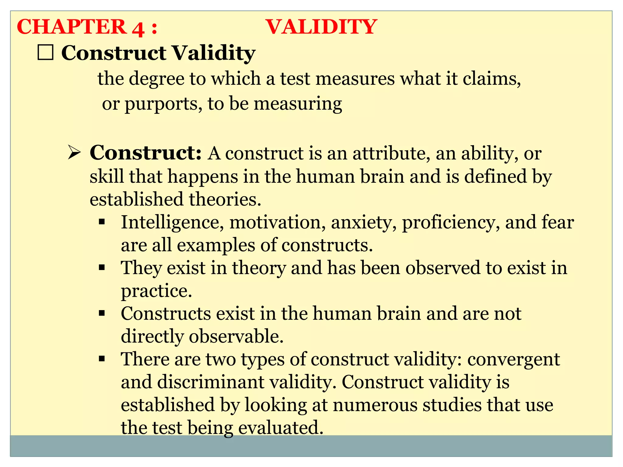 Construct Validity
the degree to which a test measures what it claims,
or purports, to be measuring
 Construct: A construct is an attribute, an ability, or
skill that happens in the human brain and is defined by
established theories.
 Intelligence, motivation, anxiety, proficiency, and fear
are all examples of constructs.
 They exist in theory and has been observed to exist in
practice.
 Constructs exist in the human brain and are not
directly observable.
 There are two types of construct validity: convergent
and discriminant validity. Construct validity is
established by looking at numerous studies that use
the test being evaluated.
CHAPTER 4 : VALIDITY
 