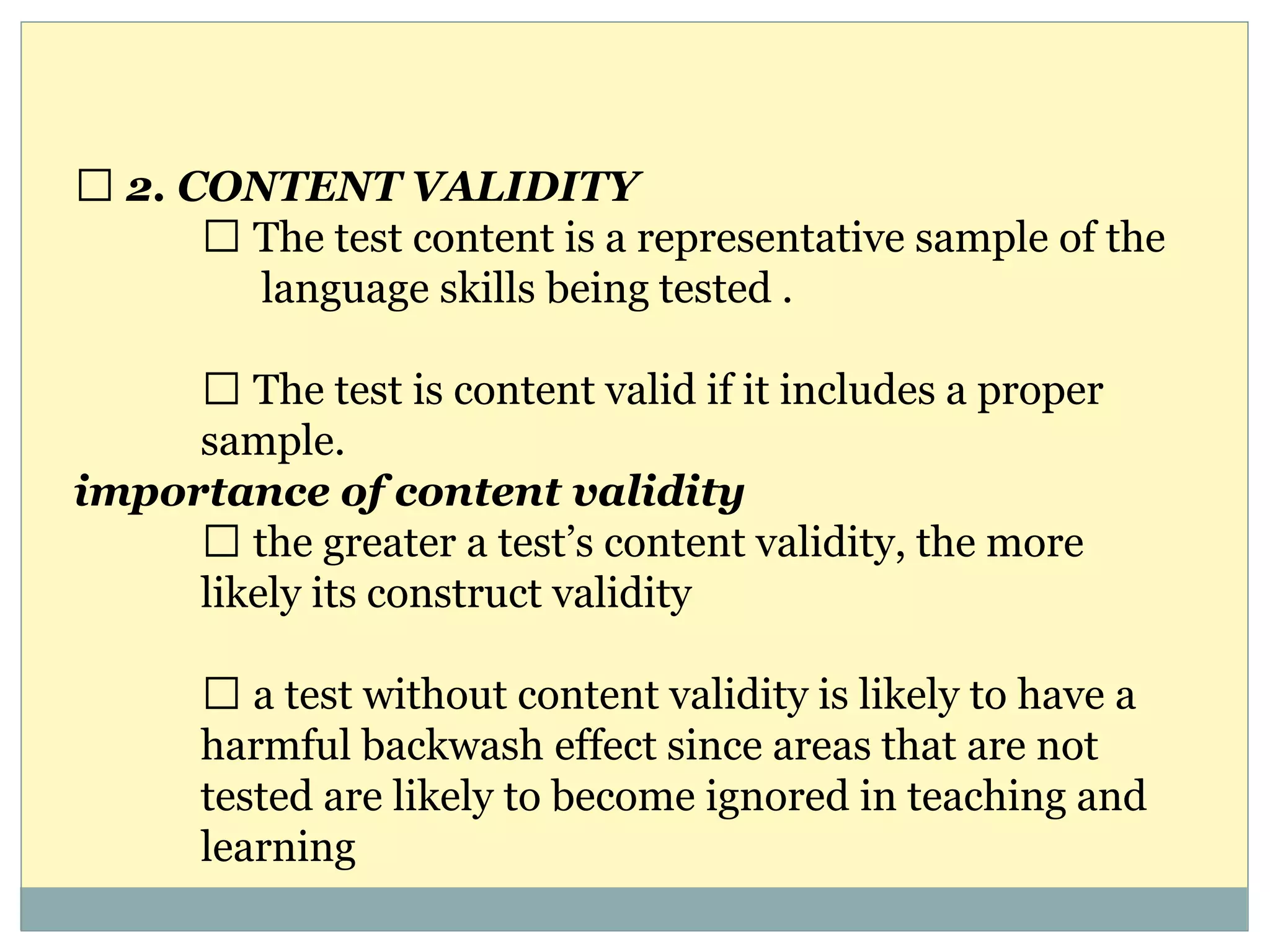 2. CONTENT VALIDITY
The test content is a representative sample of the
language skills being tested .
The test is content valid if it includes a proper
sample.
importance of content validity
the greater a test’s content validity, the more
likely its construct validity
a test without content validity is likely to have a
harmful backwash effect since areas that are not
tested are likely to become ignored in teaching and
learning
 
