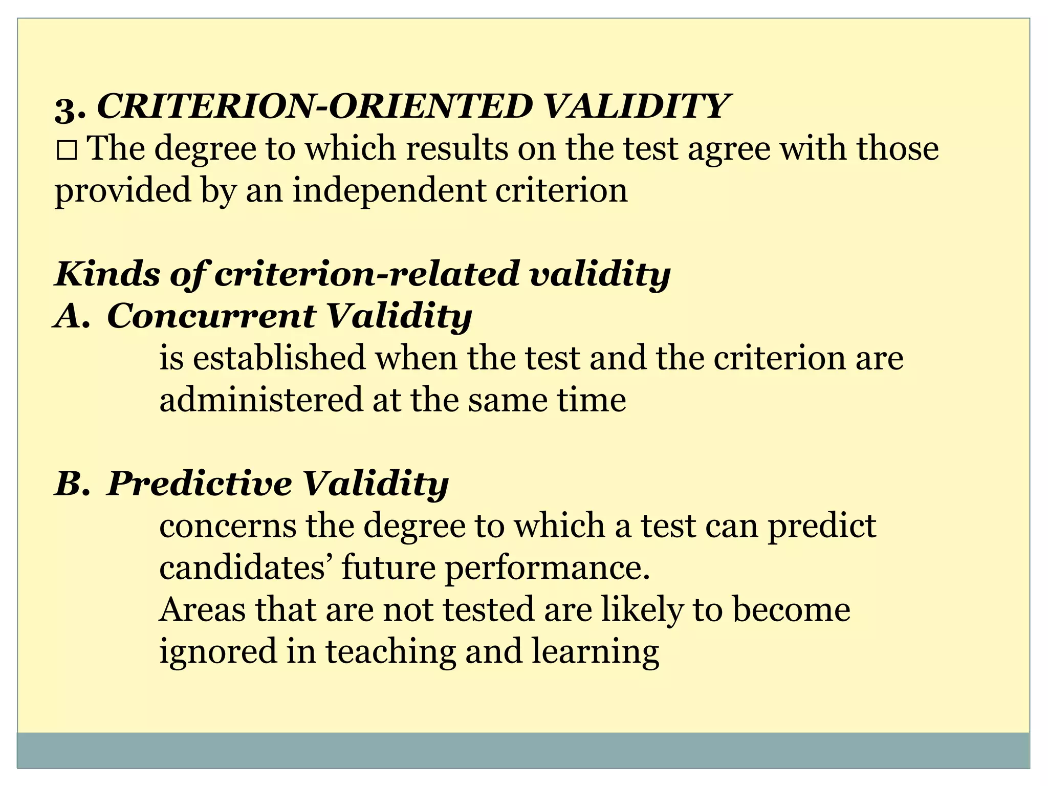 3. CRITERION-ORIENTED VALIDITY
The degree to which results on the test agree with those
provided by an independent criterion
Kinds of criterion-related validity
A. Concurrent Validity
is established when the test and the criterion are
administered at the same time
B. Predictive Validity
concerns the degree to which a test can predict
candidates’ future performance.
Areas that are not tested are likely to become
ignored in teaching and learning
 