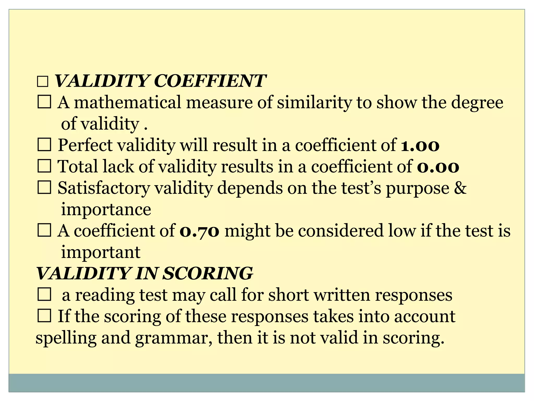 VALIDITY COEFFIENT
A mathematical measure of similarity to show the degree
of validity .
Perfect validity will result in a coefficient of 1.00
Total lack of validity results in a coefficient of 0.00
Satisfactory validity depends on the test’s purpose &
importance
A coefficient of 0.70 might be considered low if the test is
important
VALIDITY IN SCORING
a reading test may call for short written responses
If the scoring of these responses takes into account
spelling and grammar, then it is not valid in scoring.
 