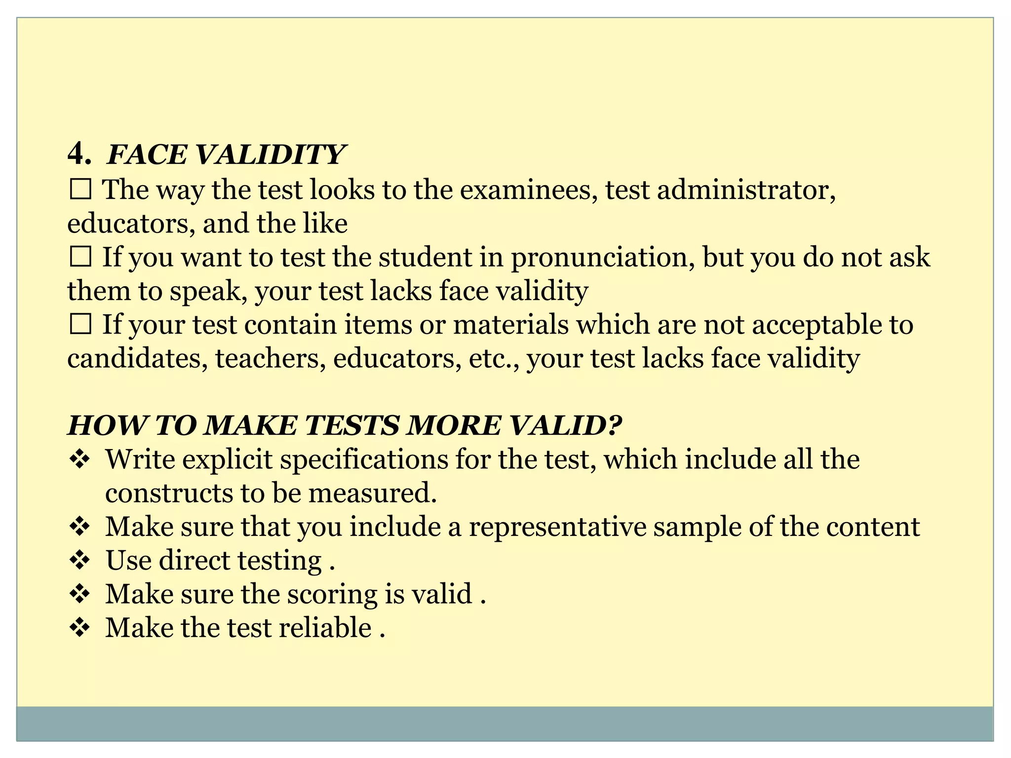 4. FACE VALIDITY
The way the test looks to the examinees, test administrator,
educators, and the like
If you want to test the student in pronunciation, but you do not ask
them to speak, your test lacks face validity
If your test contain items or materials which are not acceptable to
candidates, teachers, educators, etc., your test lacks face validity
HOW TO MAKE TESTS MORE VALID?
 Write explicit specifications for the test, which include all the
constructs to be measured.
 Make sure that you include a representative sample of the content
 Use direct testing .
 Make sure the scoring is valid .
 Make the test reliable .
 