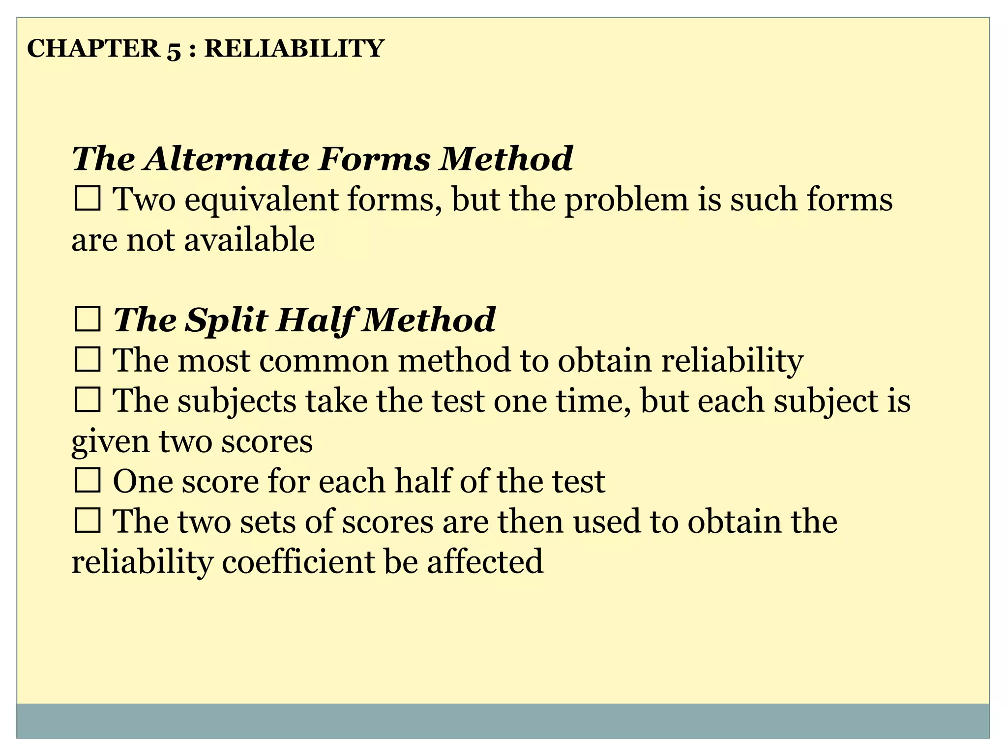 The Alternate Forms Method
Two equivalent forms, but the problem is such forms
are not available
The Split Half Method
The most common method to obtain reliability
The subjects take the test one time, but each subject is
given two scores
One score for each half of the test
The two sets of scores are then used to obtain the
reliability coefficient be affected
CHAPTER 5 : RELIABILITY
 