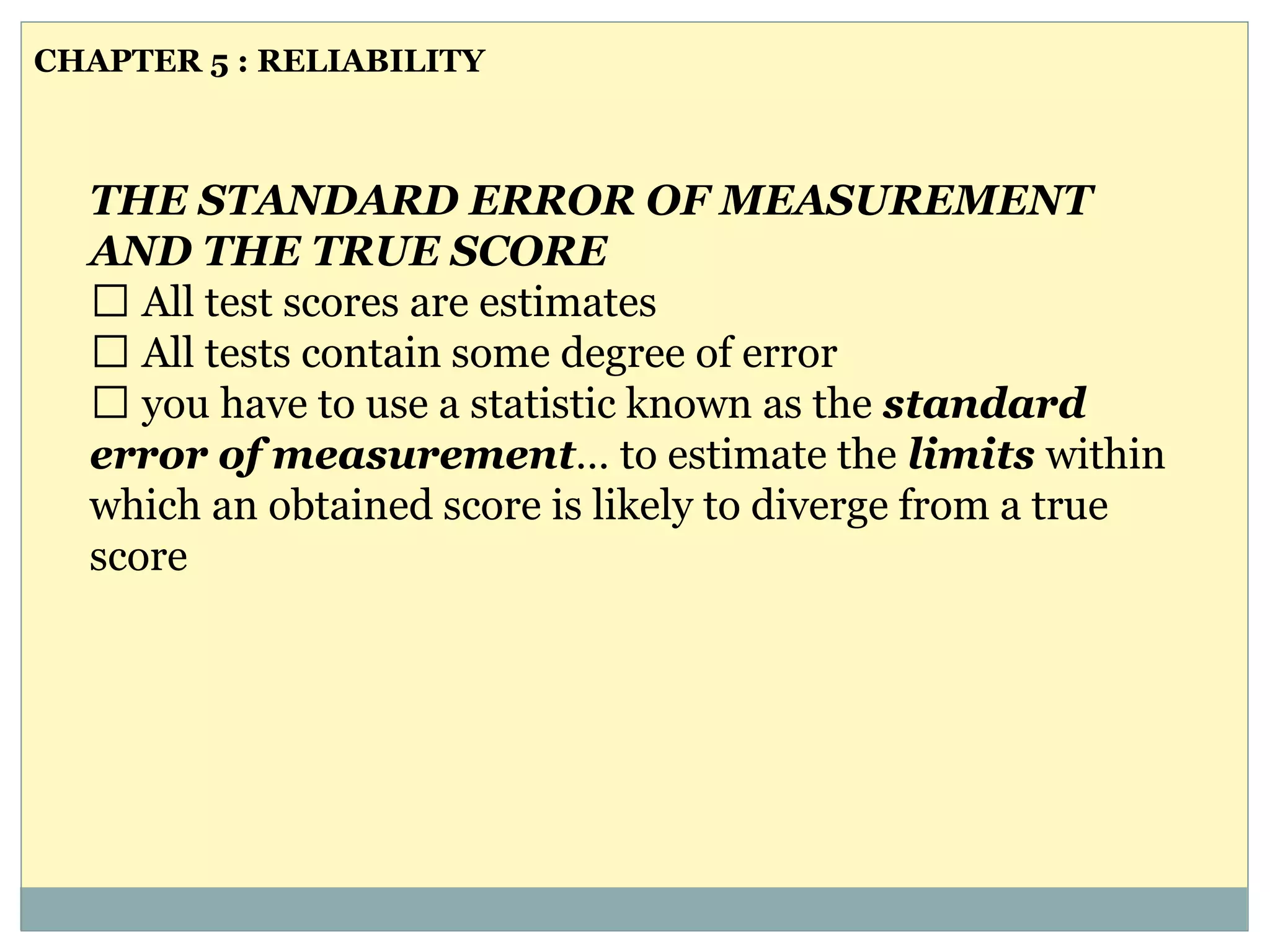 THE STANDARD ERROR OF MEASUREMENT
AND THE TRUE SCORE
All test scores are estimates
All tests contain some degree of error
you have to use a statistic known as the standard
error of measurement… to estimate the limits within
which an obtained score is likely to diverge from a true
score
CHAPTER 5 : RELIABILITY
 