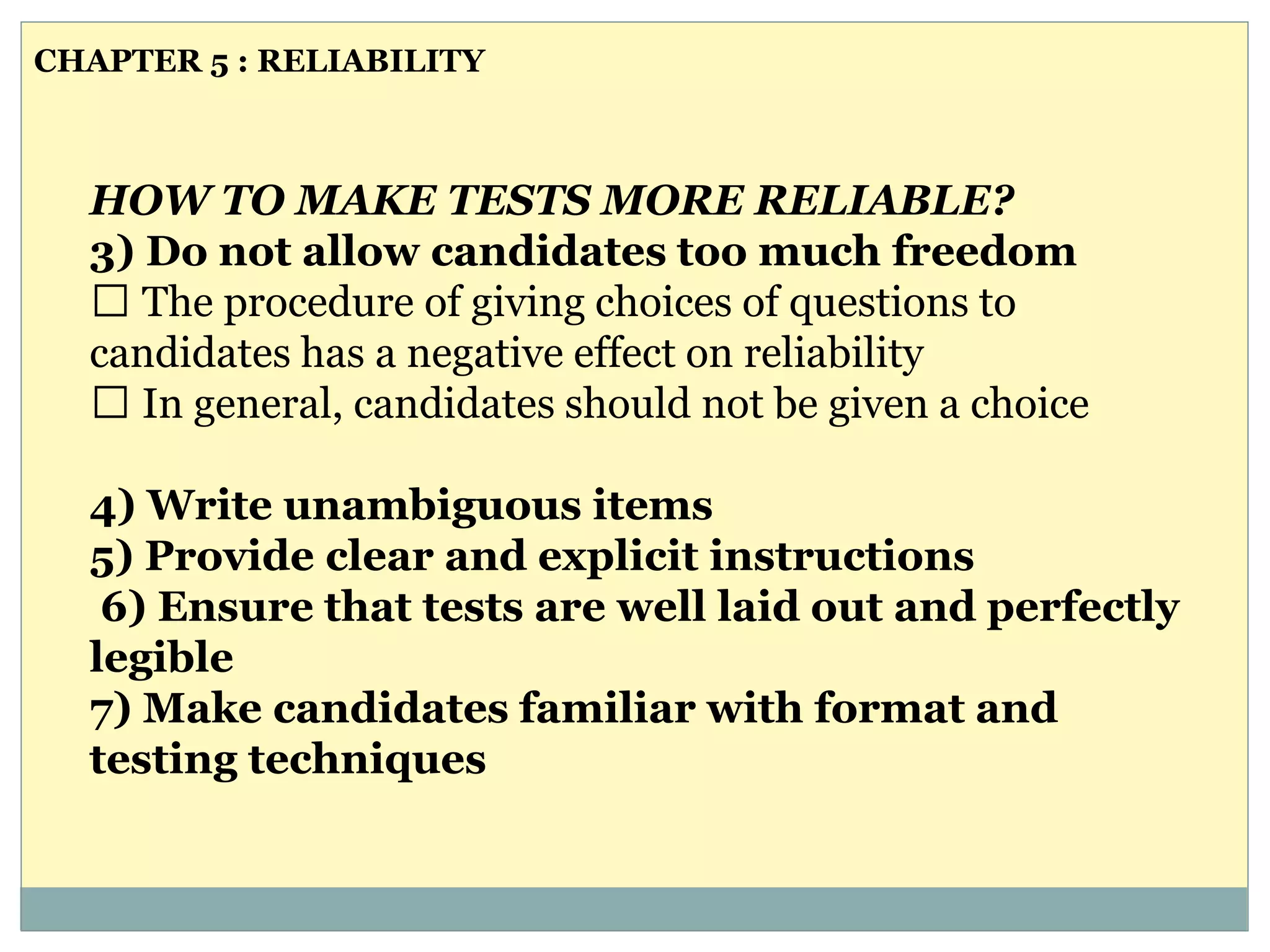 HOW TO MAKE TESTS MORE RELIABLE?
3) Do not allow candidates too much freedom
The procedure of giving choices of questions to
candidates has a negative effect on reliability
In general, candidates should not be given a choice
4) Write unambiguous items
5) Provide clear and explicit instructions
6) Ensure that tests are well laid out and perfectly
legible
7) Make candidates familiar with format and
testing techniques
CHAPTER 5 : RELIABILITY
 