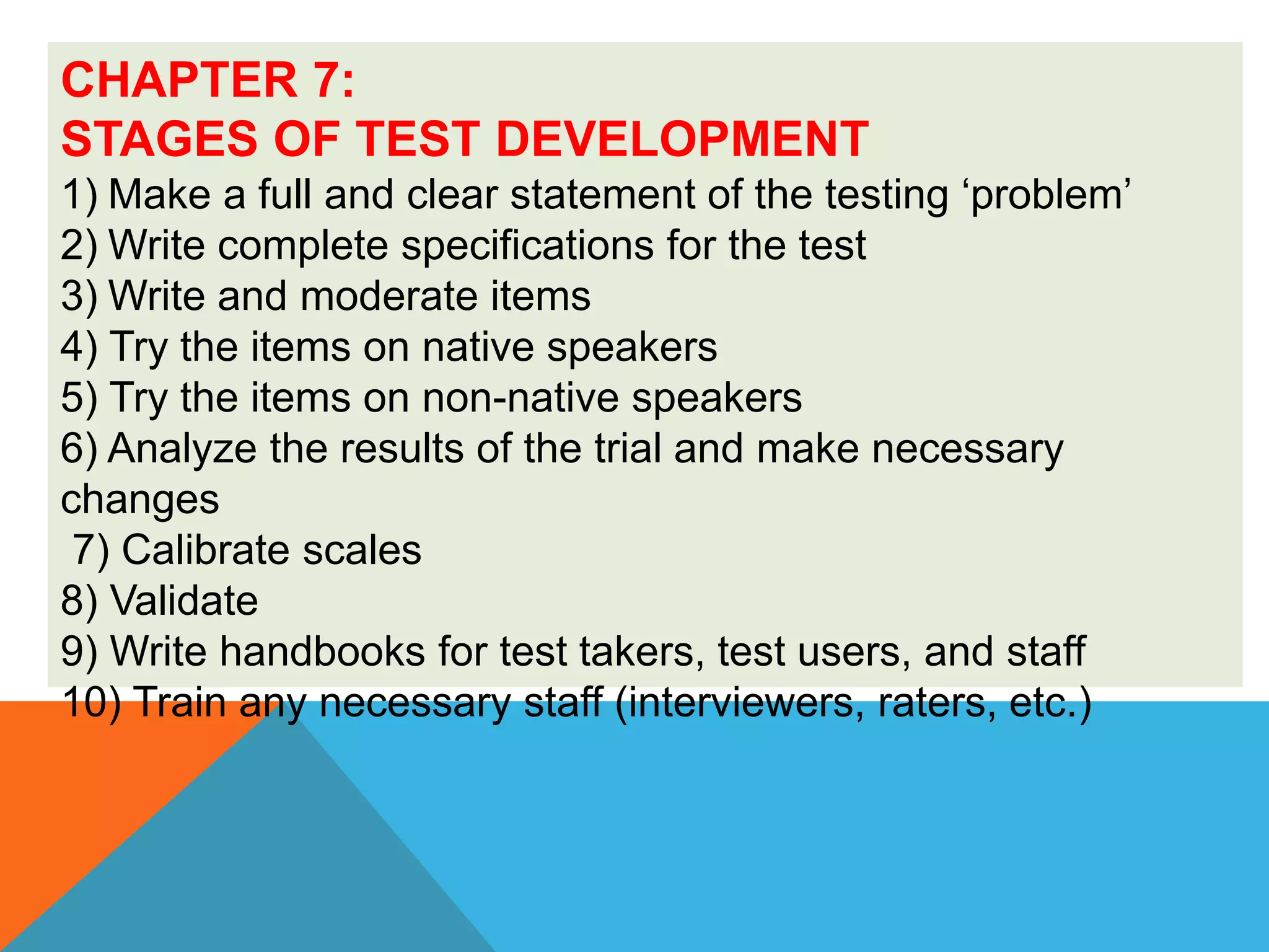 CHAPTER 7:
STAGES OF TEST DEVELOPMENT
1) Make a full and clear statement of the testing ‘problem’
2) Write complete specifications for the test
3) Write and moderate items
4) Try the items on native speakers
5) Try the items on non-native speakers
6) Analyze the results of the trial and make necessary
changes
7) Calibrate scales
8) Validate
9) Write handbooks for test takers, test users, and staff
10) Train any necessary staff (interviewers, raters, etc.)
 