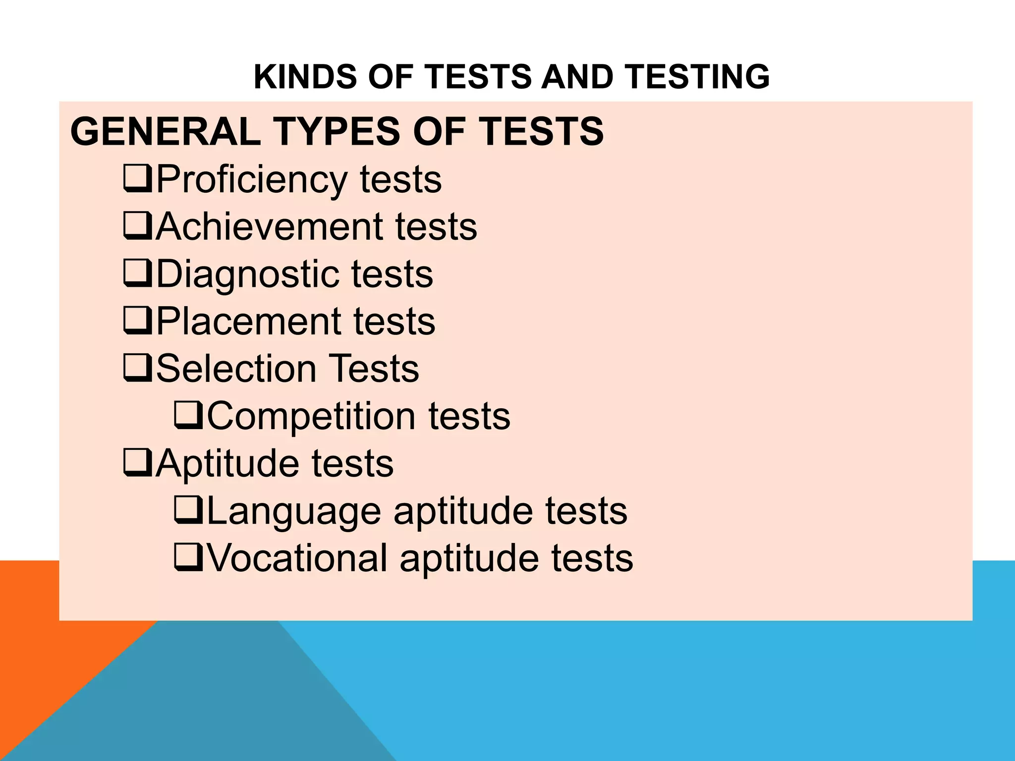 GENERAL TYPES OF TESTS
Proficiency tests
Achievement tests
Diagnostic tests
Placement tests
Selection Tests
Competition tests
Aptitude tests
Language aptitude tests
Vocational aptitude tests
KINDS OF TESTS AND TESTING
 