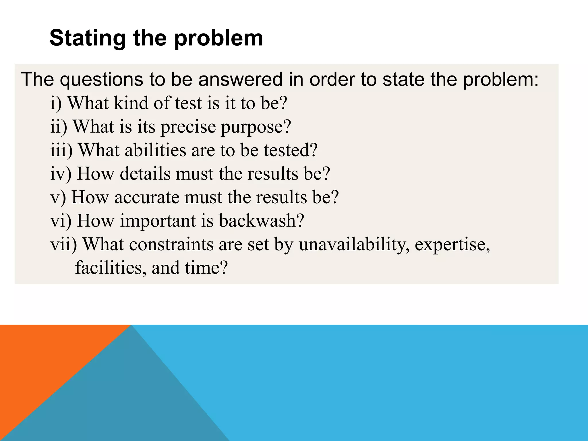 The questions to be answered in order to state the problem:
i) What kind of test is it to be?
ii) What is its precise purpose?
iii) What abilities are to be tested?
iv) How details must the results be?
v) How accurate must the results be?
vi) How important is backwash?
vii) What constraints are set by unavailability, expertise,
facilities, and time?
Stating the problem
 
