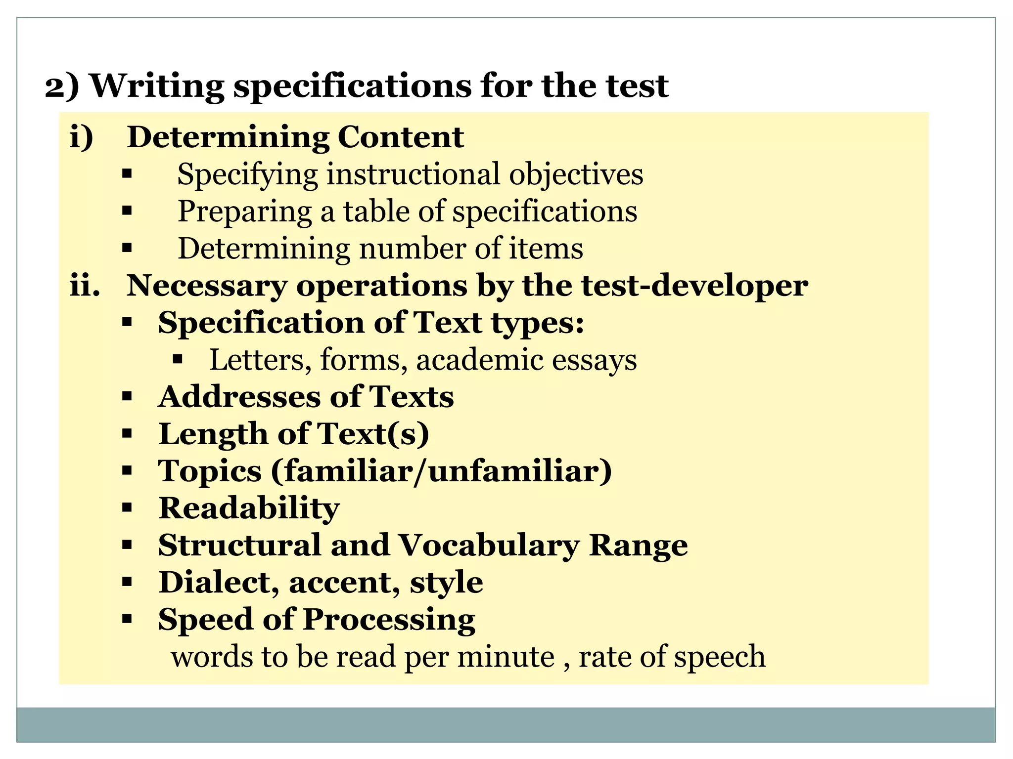 i) Determining Content
 Specifying instructional objectives
 Preparing a table of specifications
 Determining number of items
ii. Necessary operations by the test-developer
 Specification of Text types:
 Letters, forms, academic essays
 Addresses of Texts
 Length of Text(s)
 Topics (familiar/unfamiliar)
 Readability
 Structural and Vocabulary Range
 Dialect, accent, style
 Speed of Processing
words to be read per minute , rate of speech
2) Writing specifications for the test
 