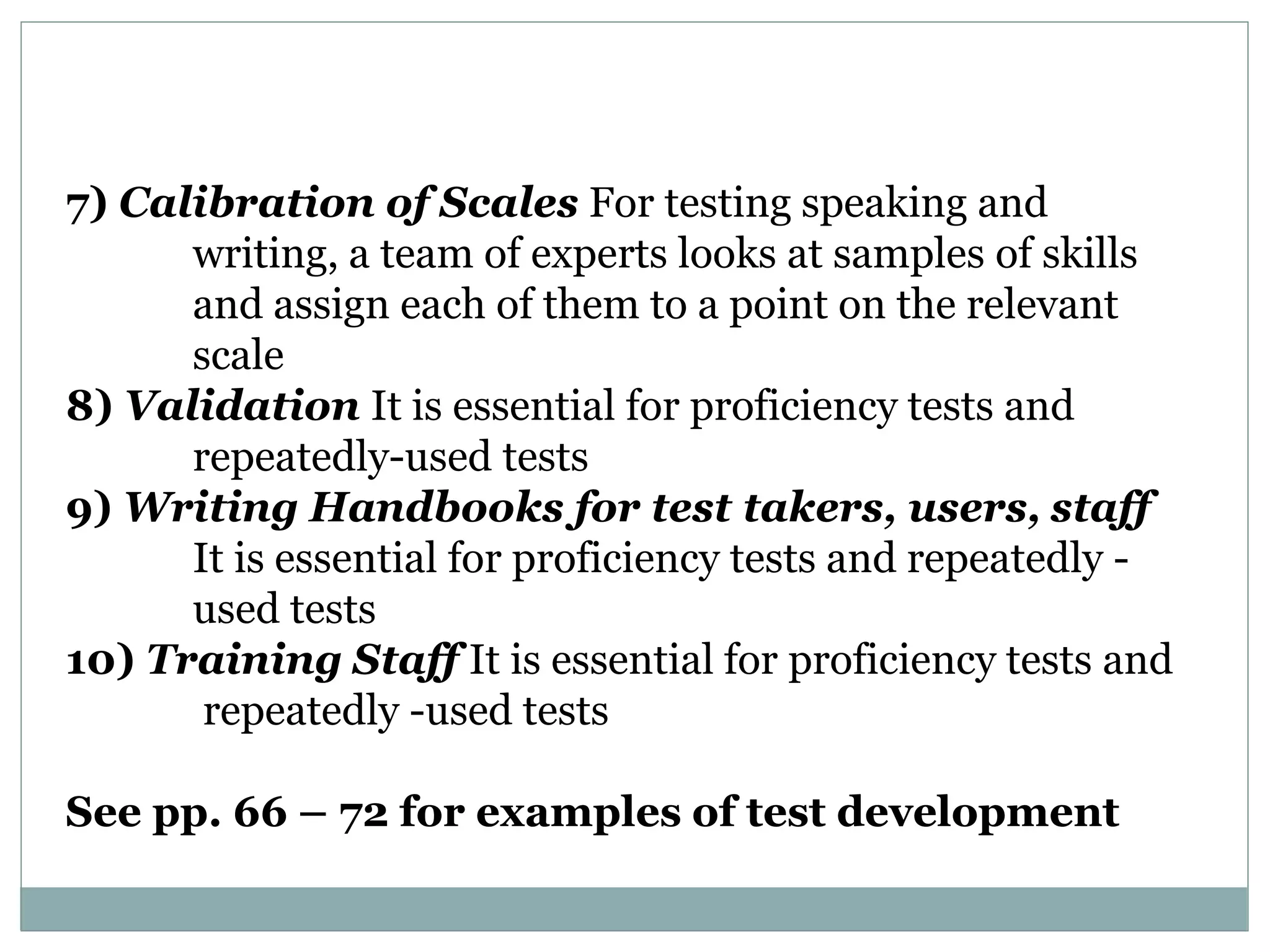 7) Calibration of Scales For testing speaking and
writing, a team of experts looks at samples of skills
and assign each of them to a point on the relevant
scale
8) Validation It is essential for proficiency tests and
repeatedly-used tests
9) Writing Handbooks for test takers, users, staff
It is essential for proficiency tests and repeatedly -
used tests
10) Training Staff It is essential for proficiency tests and
repeatedly -used tests
See pp. 66 – 72 for examples of test development
 