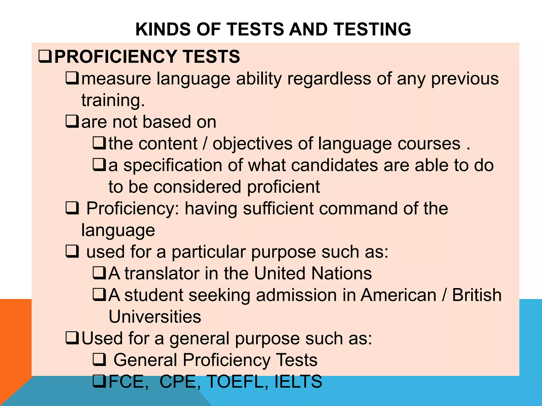 PROFICIENCY TESTS
measure language ability regardless of any previous
training.
are not based on
the content / objectives of language courses .
a specification of what candidates are able to do
to be considered proficient
 Proficiency: having sufficient command of the
language
 used for a particular purpose such as:
A translator in the United Nations
A student seeking admission in American / British
Universities
Used for a general purpose such as:
 General Proficiency Tests
FCE, CPE, TOEFL, IELTS
KINDS OF TESTS AND TESTING
 