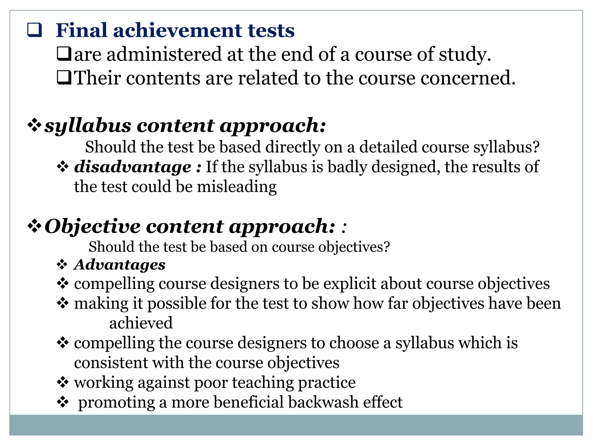  Final achievement tests
are administered at the end of a course of study.
Their contents are related to the course concerned.
syllabus content approach:
Should the test be based directly on a detailed course syllabus?
 disadvantage : If the syllabus is badly designed, the results of
the test could be misleading
Objective content approach: :
Should the test be based on course objectives?
 Advantages
 compelling course designers to be explicit about course objectives
 making it possible for the test to show how far objectives have been
achieved
 compelling the course designers to choose a syllabus which is
consistent with the course objectives
 working against poor teaching practice
 promoting a more beneficial backwash effect
 