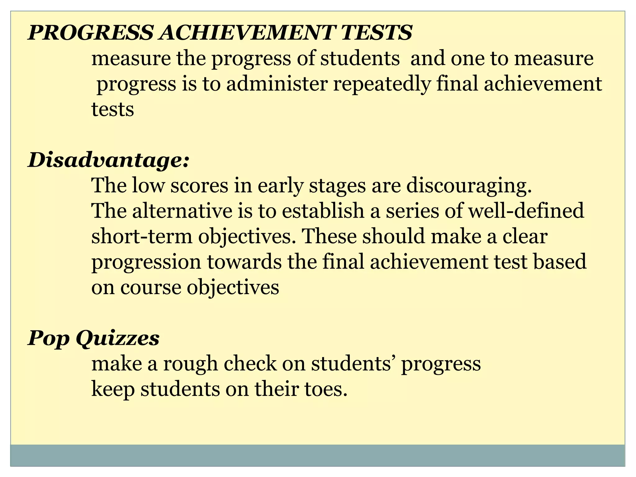 PROGRESS ACHIEVEMENT TESTS
measure the progress of students and one to measure
progress is to administer repeatedly final achievement
tests
Disadvantage:
The low scores in early stages are discouraging.
The alternative is to establish a series of well-defined
short-term objectives. These should make a clear
progression towards the final achievement test based
on course objectives
Pop Quizzes
make a rough check on students’ progress
keep students on their toes.
 
