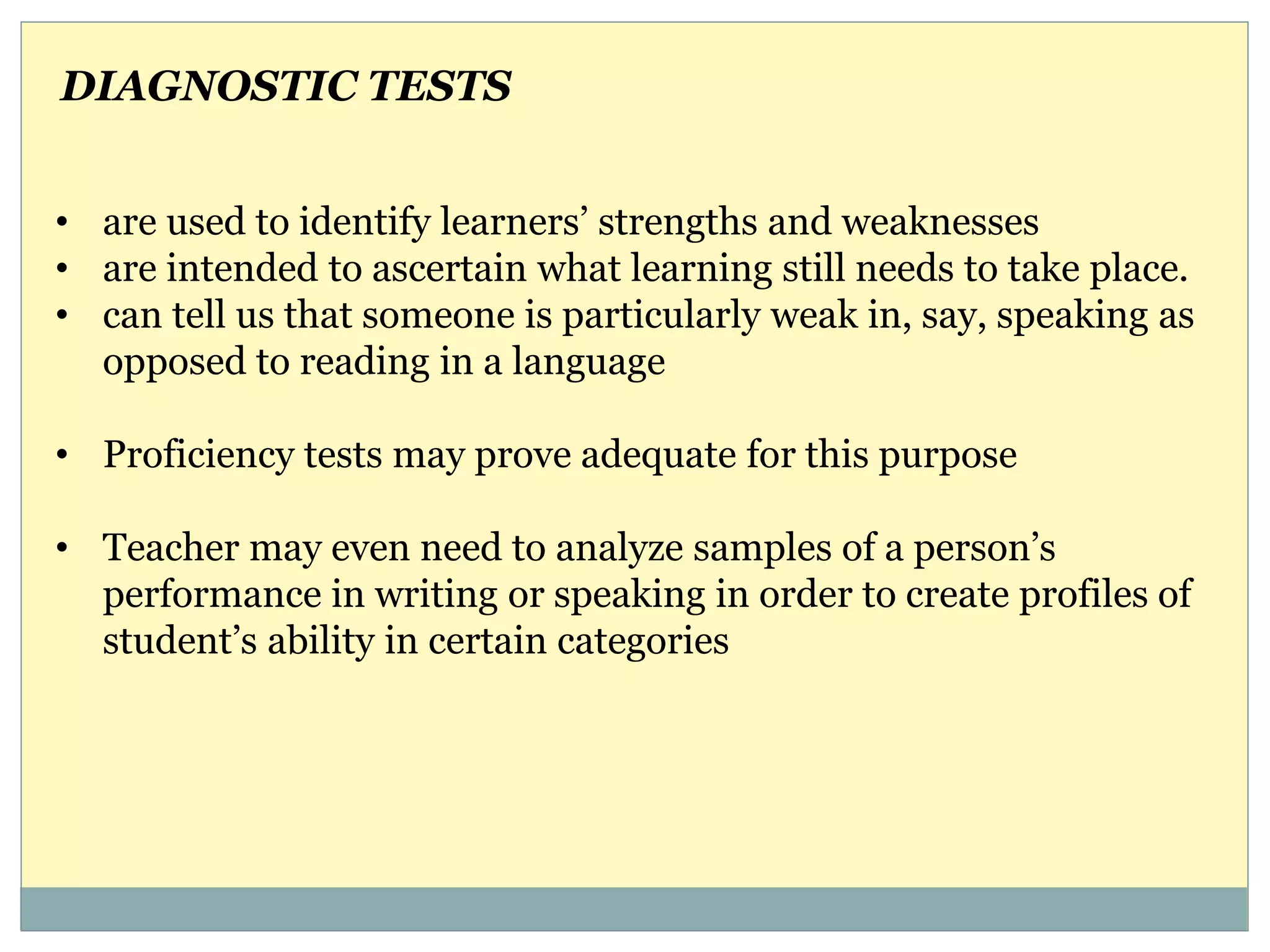 • are used to identify learners’ strengths and weaknesses
• are intended to ascertain what learning still needs to take place.
• can tell us that someone is particularly weak in, say, speaking as
opposed to reading in a language
• Proficiency tests may prove adequate for this purpose
• Teacher may even need to analyze samples of a person’s
performance in writing or speaking in order to create profiles of
student’s ability in certain categories
DIAGNOSTIC TESTS
 