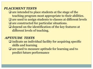 PLACEMENT TESTS
 are intended to place students at the stage of the
teaching program most appropriate to their abilities.
 are used to assign students to classes at different levels
 are constructed for particular situations.
 depend on the identification of the key features at
different levels of teaching.
APTITUDE TESTS
 indicate an individual facility for acquiring specific
skills and learning
 are used to measure aptitude for learning and to
predict future performance
 