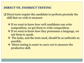 DIRECT VS. INDIRECT TESTING
 Direct tests require the candidate to perform precisely the
skill that we wish to measure
 If we want to know how well candidates can write
composition, we get them to write composition.
 If we want to know how they pronounce a language, we
ask them to speak.
 The tasks, and the texts used, should be as authentic as
possible.
 Direct testing is easier to carry out to measure the
productive skill.
 