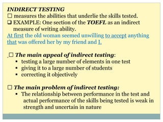 INDIRECT TESTING
measures the abilities that underlie the skills tested.
 EXAMPLE: One section of the TOEFL as an indirect
measure of writing ability.
At first the old woman seemed unwilling to accept anything
that was offered her by my friend and I.
The main appeal of indirect testing:
 testing a large number of elements in one test
 giving it to a large number of students
 correcting it objectively
The main problem of indirect testing:
 The relationship between performance in the test and
actual performance of the skills being tested is weak in
strength and uncertain in nature
 