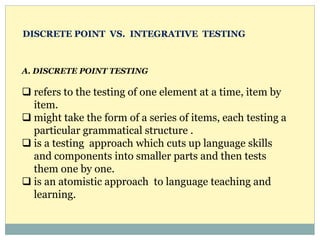 A. DISCRETE POINT TESTING
 refers to the testing of one element at a time, item by
item.
 might take the form of a series of items, each testing a
particular grammatical structure .
 is a testing approach which cuts up language skills
and components into smaller parts and then tests
them one by one.
 is an atomistic approach to language teaching and
learning.
DISCRETE POINT VS. INTEGRATIVE TESTING
 