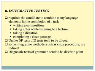 B. INTEGRATIVE TESTING
 requires the candidate to combine many language
elements in the completion of a task
 writing a composition
 taking notes while listening to a lecture
 taking a dictation
 completing a cloze passage
 Unlike DP tests , IN tests tend to be direct.
 some integrative methods, such as cloze procedure, are
indirect
 Diagnostic tests of grammar tend to be discrete point
 