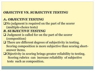 A. OBJECTIVE TESTING
No judgment is required on the part of the scorer
(multiple-choice tests)
B. SUBJECTIVE TESTING
 Judgment is called for on the part of the scorer
(composition)
 There are different degrees of subjectivity in testing.
Scoring composition is more subjective than scoring short-
answer items.
Objectivity in scoring brings greater reliability to testing.
Scoring rubrics can increase reliability of subjective
tests such as composition.
OBJECTIVE VS. SUBJECTIVE TESTING
 