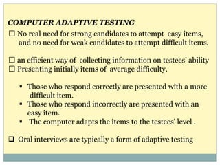 No real need for strong candidates to attempt easy items,
and no need for weak candidates to attempt difficult items.
an efficient way of collecting information on testees’ ability
Presenting initially items of average difficulty.
 Those who respond correctly are presented with a more
difficult item.
 Those who respond incorrectly are presented with an
easy item.
 The computer adapts the items to the testees’ level .
 Oral interviews are typically a form of adaptive testing
COMPUTER ADAPTIVE TESTING
 