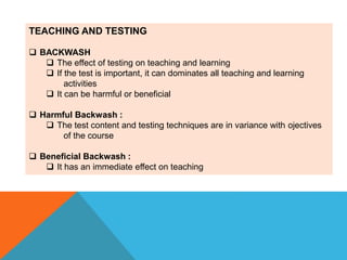 TEACHING AND TESTING
 BACKWASH
 The effect of testing on teaching and learning
 If the test is important, it can dominates all teaching and learning
activities
 It can be harmful or beneficial
 Harmful Backwash :
 The test content and testing techniques are in variance with ojectives
of the course
 Beneficial Backwash :
 It has an immediate effect on teaching
 