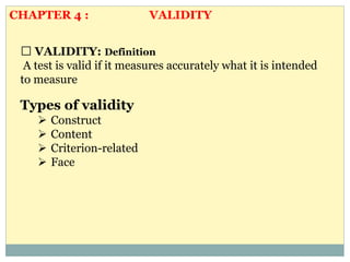 VALIDITY: Definition
A test is valid if it measures accurately what it is intended
to measure
Types of validity
 Construct
 Content
 Criterion-related
 Face
CHAPTER 4 : VALIDITY
 