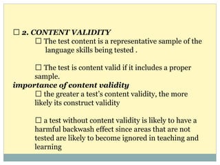 2. CONTENT VALIDITY
The test content is a representative sample of the
language skills being tested .
The test is content valid if it includes a proper
sample.
importance of content validity
the greater a test’s content validity, the more
likely its construct validity
a test without content validity is likely to have a
harmful backwash effect since areas that are not
tested are likely to become ignored in teaching and
learning
 
