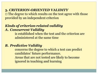 3. CRITERION-ORIENTED VALIDITY
The degree to which results on the test agree with those
provided by an independent criterion
Kinds of criterion-related validity
A. Concurrent Validity
is established when the test and the criterion are
administered at the same time
B. Predictive Validity
concerns the degree to which a test can predict
candidates’ future performance.
Areas that are not tested are likely to become
ignored in teaching and learning
 