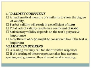 VALIDITY COEFFIENT
A mathematical measure of similarity to show the degree
of validity .
Perfect validity will result in a coefficient of 1.00
Total lack of validity results in a coefficient of 0.00
Satisfactory validity depends on the test’s purpose &
importance
A coefficient of 0.70 might be considered low if the test is
important
VALIDITY IN SCORING
a reading test may call for short written responses
If the scoring of these responses takes into account
spelling and grammar, then it is not valid in scoring.
 